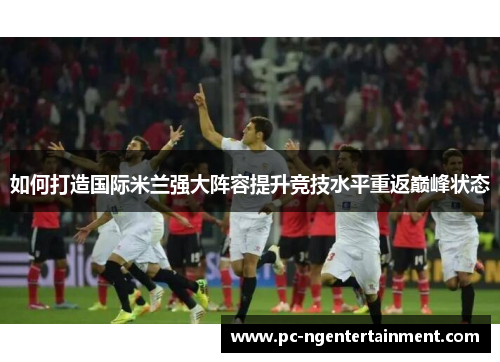 如何打造国际米兰强大阵容提升竞技水平重返巅峰状态