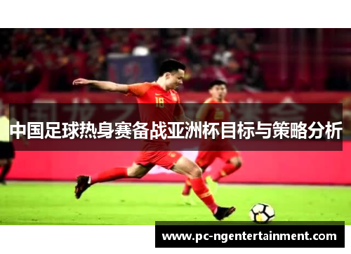 中国足球热身赛备战亚洲杯目标与策略分析