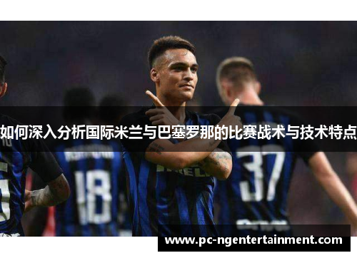 如何深入分析国际米兰与巴塞罗那的比赛战术与技术特点