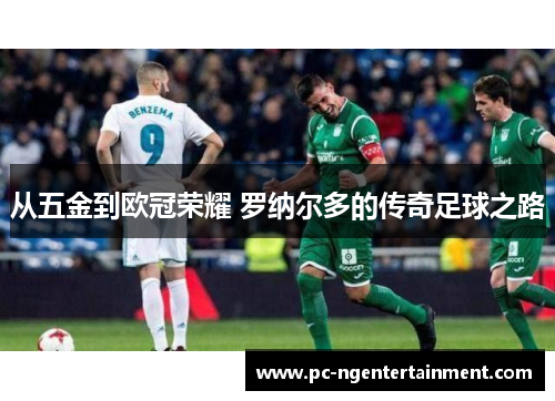 从五金到欧冠荣耀 罗纳尔多的传奇足球之路