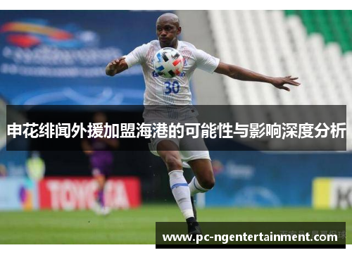 申花绯闻外援加盟海港的可能性与影响深度分析
