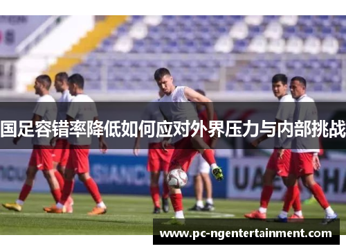 国足容错率降低如何应对外界压力与内部挑战