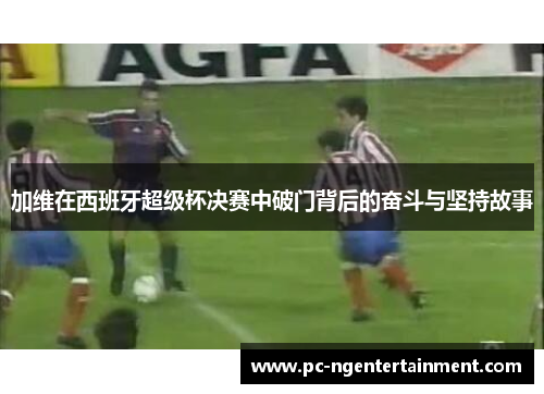 加维在西班牙超级杯决赛中破门背后的奋斗与坚持故事