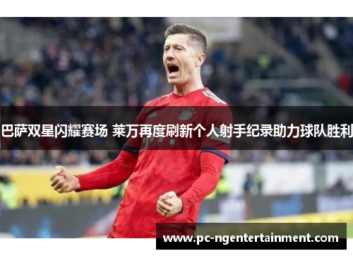 巴萨双星闪耀赛场 莱万再度刷新个人射手纪录助力球队胜利