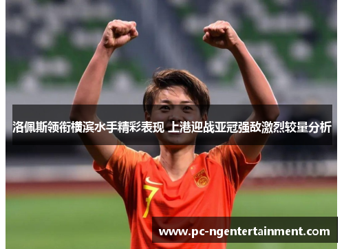 洛佩斯领衔横滨水手精彩表现 上港迎战亚冠强敌激烈较量分析