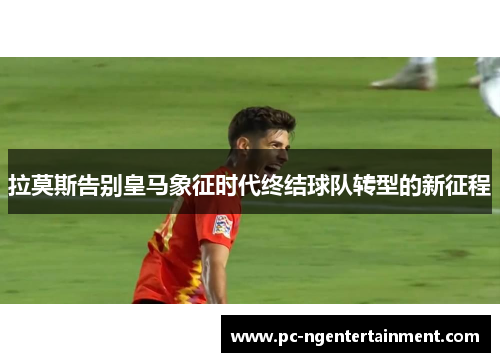 拉莫斯告别皇马象征时代终结球队转型的新征程