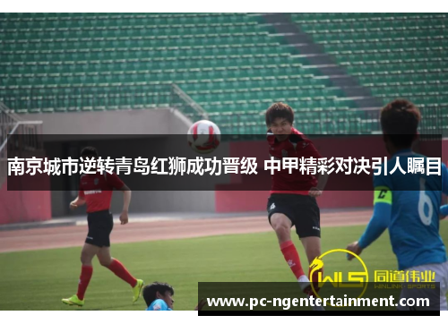 南京城市逆转青岛红狮成功晋级 中甲精彩对决引人瞩目