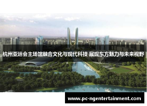 杭州亚运会主场馆融合文化与现代科技 展现东方魅力与未来视野