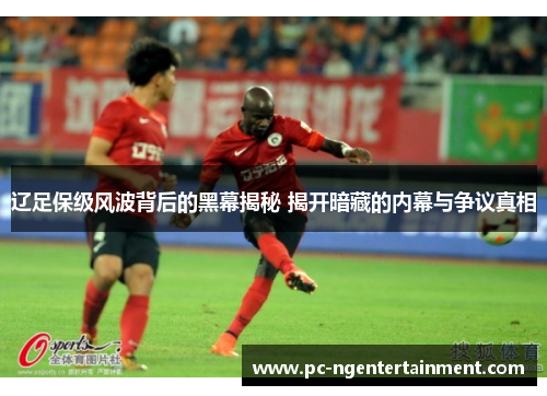 辽足保级风波背后的黑幕揭秘 揭开暗藏的内幕与争议真相 辽足保级风波背后的黑幕揭秘 揭开暗藏的内幕与争议真相
