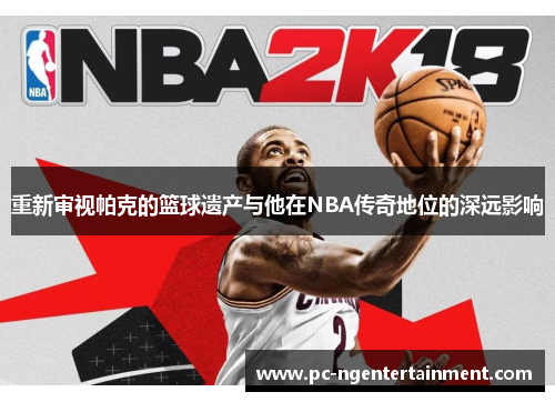 重新审视帕克的篮球遗产与他在NBA传奇地位的深远影响