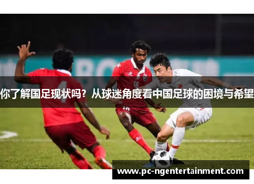 你了解国足现状吗?从球迷角度看中国足球的困境与希望 你了解国足现状吗?从球迷角度看中国足球的困境与希望