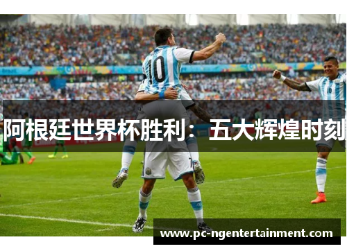 阿根廷世界杯胜利：五大辉煌时刻