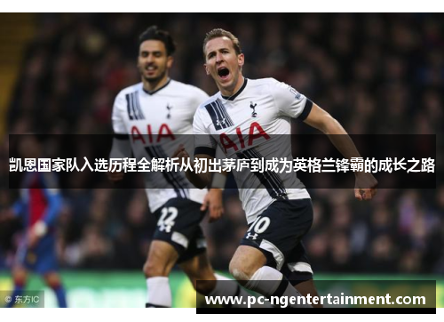 凯恩国家队入选历程全解析从初出茅庐到成为英格兰锋霸的成长之路 凯恩国家队入选历程全解析从初出茅庐到成为英格兰锋霸的成长之路