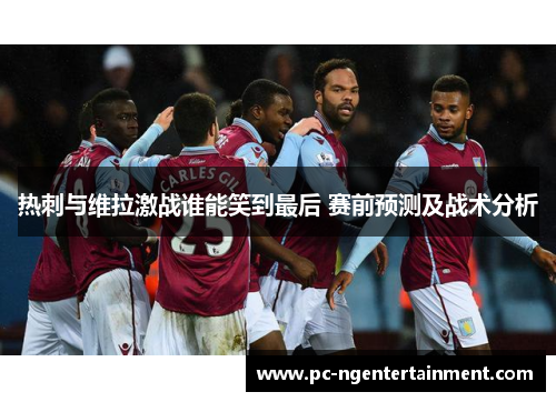 热刺与维拉激战谁能笑到最后 赛前预测及战术分析 热刺与维拉激战谁能笑到最后 赛前预测及战术分析