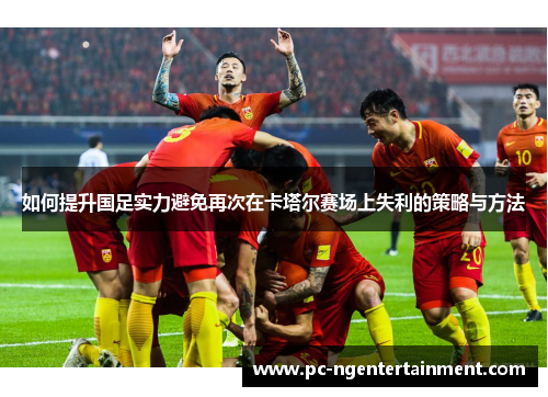 如何提升国足实力避免再次在卡塔尔赛场上失利的策略与方法 如何提升国足实力避免再次在卡塔尔赛场上失利的策略与方法
