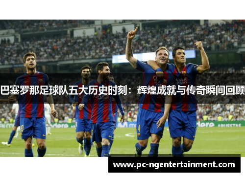 巴塞罗那足球队五大历史时刻:辉煌成就与传奇瞬间回顾 巴塞罗那足球队五大历史时刻:辉煌成就与传奇瞬间回顾