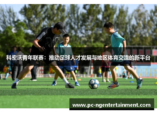 科索沃青年联赛:推动足球人才发展与地区体育交流的新平台 科索沃青年联赛:推动足球人才发展与地区体育交流的新平台