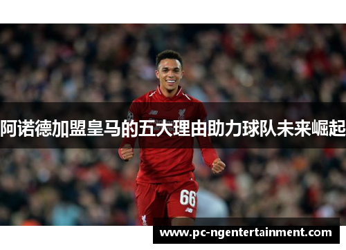 阿诺德加盟皇马的五大理由助力球队未来崛起 阿诺德加盟皇马的五大理由助力球队未来崛起