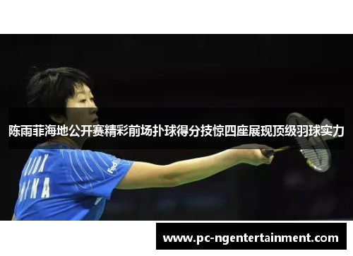 陈雨菲海地公开赛精彩前场扑球得分技惊四座展现顶级羽球实力