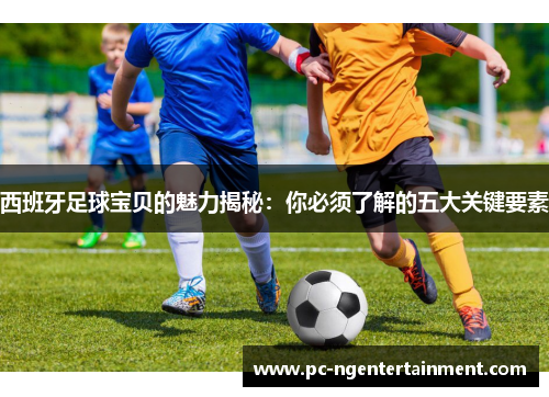 西班牙足球宝贝的魅力揭秘：你必须了解的五大关键要素