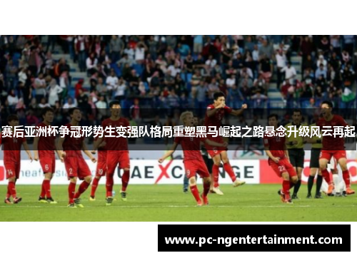 赛后亚洲杯争冠形势生变强队格局重塑黑马崛起之路悬念升级风云再起