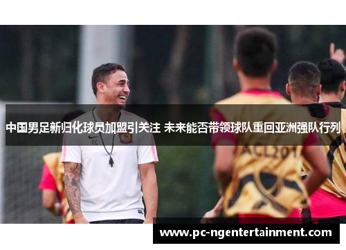 中国男足新归化球员加盟引关注 未来能否带领球队重回亚洲强队行列